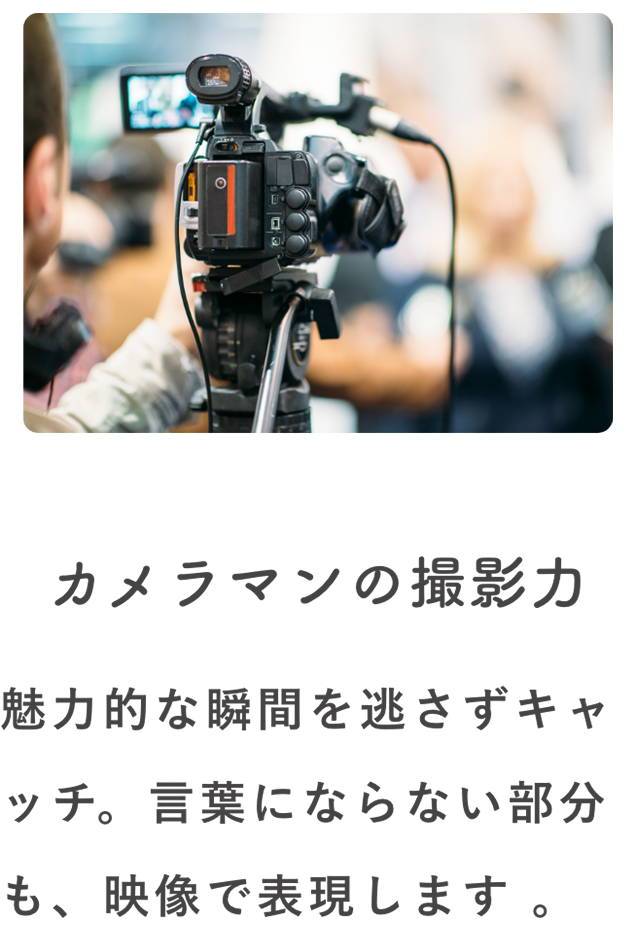 カメラマンの撮影力 魅力的な瞬間を逃さずキャッチ。言葉にならない部分も、映像で表現します。