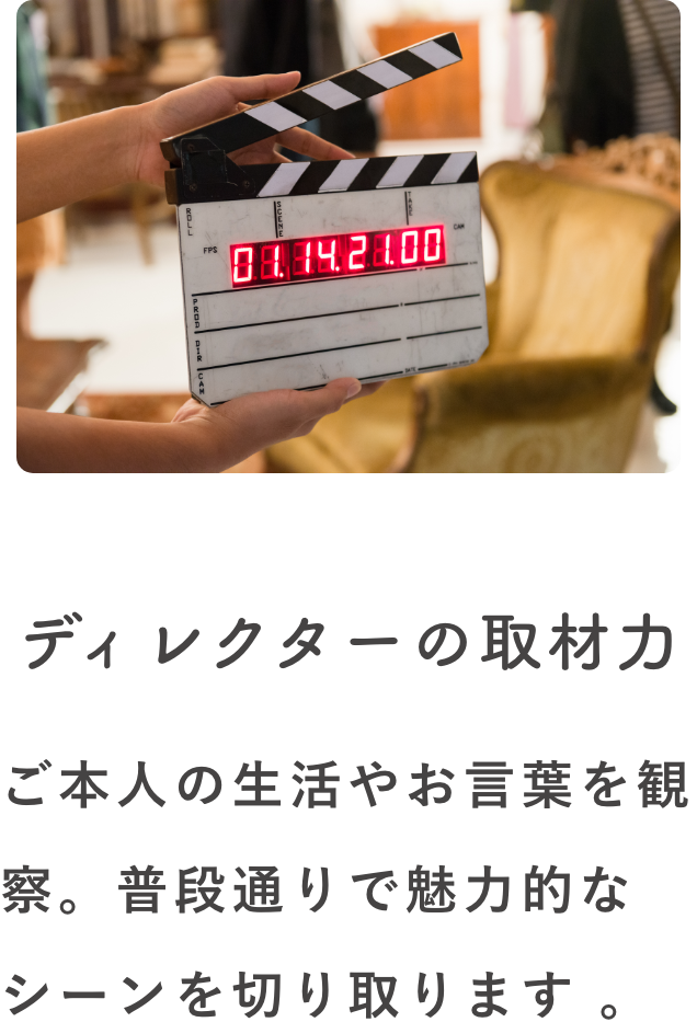 ディレクターの取材力 ご本人の生活やお言葉を観察。普段通りで魅力的な
シーンを切り取ります。