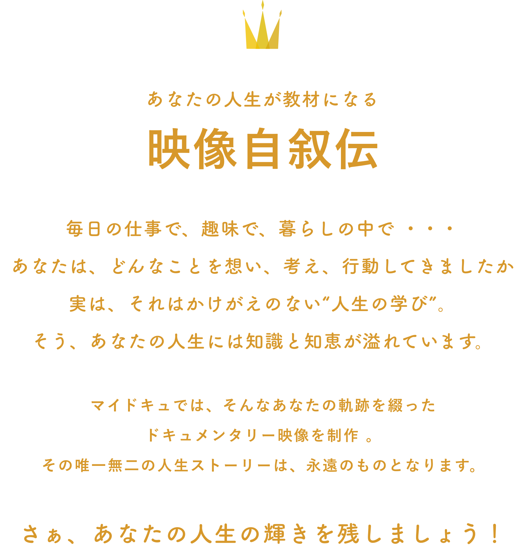 あなたの人生が教材になる
映像自叙伝
毎日の仕事で、趣味で、暮らしの中で ・・・
あなたは、どんなことを想い、考え、行動してきましたか
実は、それはかけがえのない“人生の学び”。
そう、あなたの人生には知識と知恵が溢れています。
マイドキュでは、そんなあなたの軌跡を綴った
ドキュメンタリー映像を制作。
その唯一無二の人生ストーリーは、永遠のものとなります。
さぁ、あなたの人生の輝きを残しましょう！
