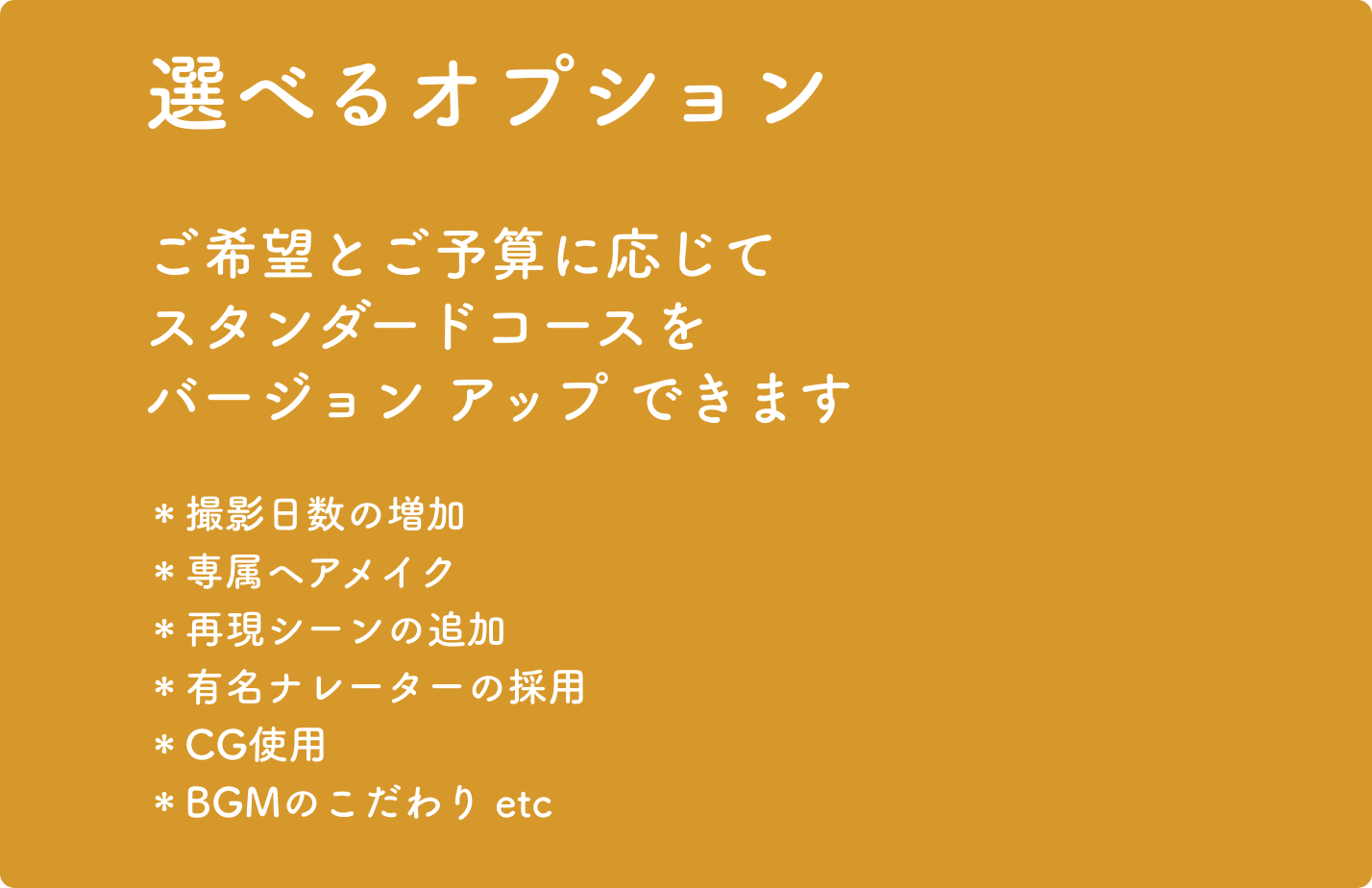 選べるオプション ご希望とご予算に応じてスタンダードコースをバージョンアップできます。＊撮影日数の増加＊専属ヘアメイク＊再現シーンの追加＊有名ナレーターの採用＊CG使用＊BGMのこだわり etc