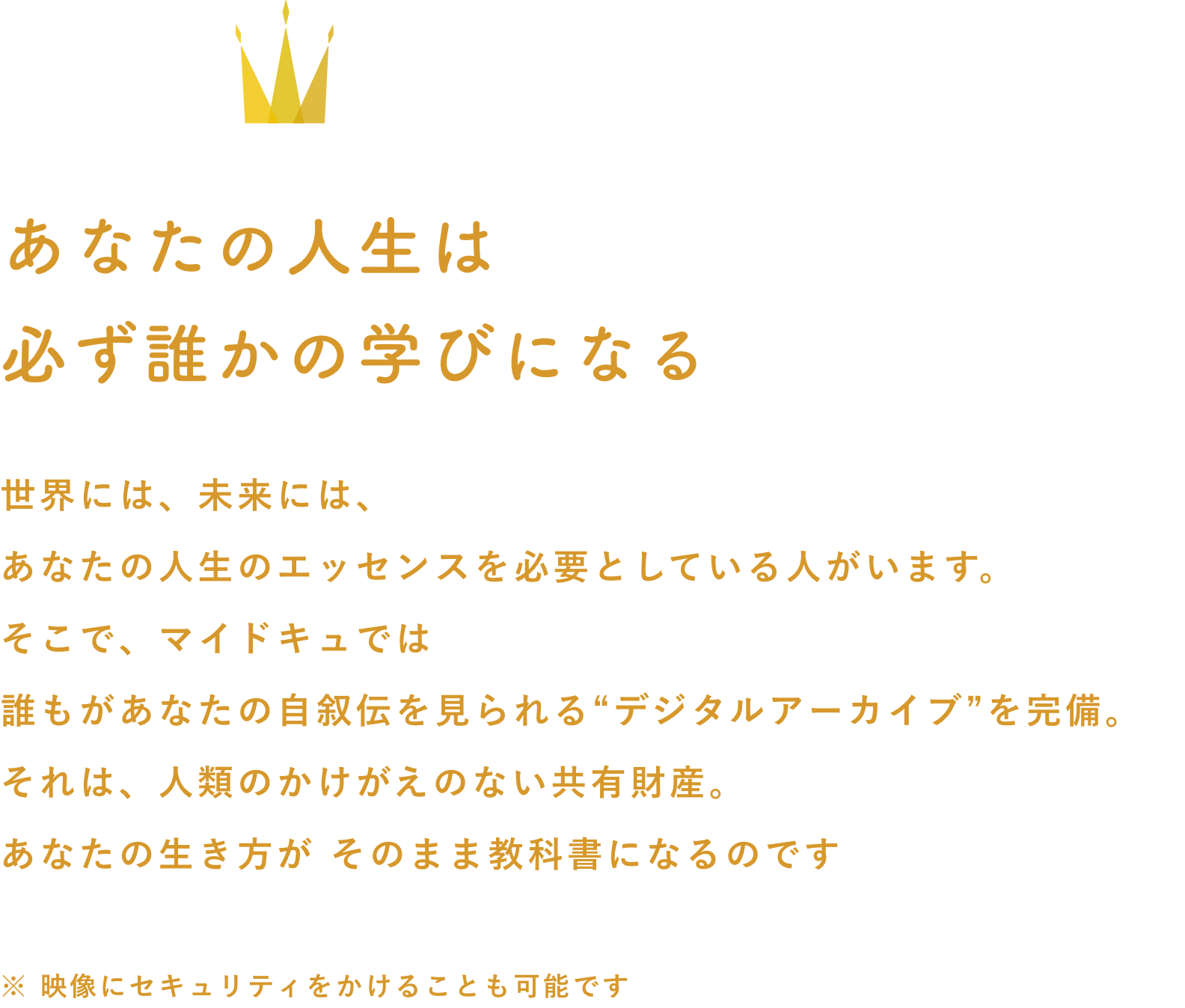 あなたの人生は
必ず誰かの学びになる
世界には、未来には、
あなたの人生のエッセンスを必要としている人がいます。
そこで、マイドキュでは
誰もがあなたの自叙伝を見られる“デジタルアーカイブ”を完備。
それは、人類のかけがえのない共有財産。
あなたの生き方が そのまま教科書になるのです
※ 映像にセキュリティをかけることも可能です